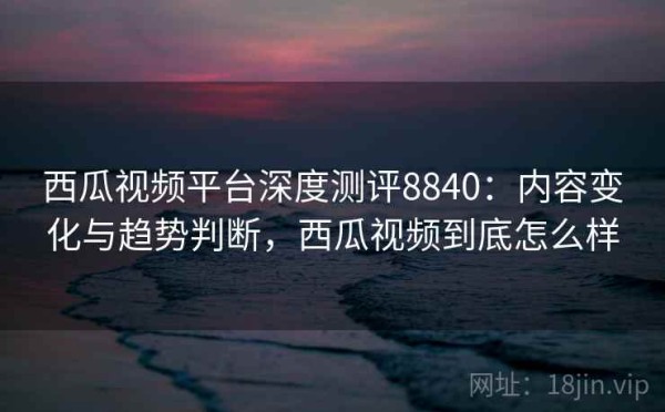 西瓜视频平台深度测评8840：内容变化与趋势判断，西瓜视频到底怎么样