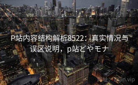 P站内容结构解析8522：真实情况与误区说明，p站どやモナ