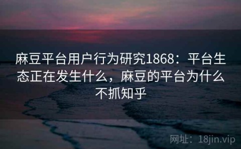 麻豆平台用户行为研究1868：平台生态正在发生什么，麻豆的平台为什么不抓知乎