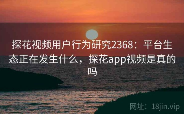探花视频用户行为研究2368：平台生态正在发生什么，探花app视频是真的吗