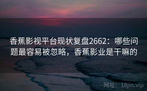 香蕉影视平台现状复盘2662：哪些问题最容易被忽略，香蕉影业是干嘛的
