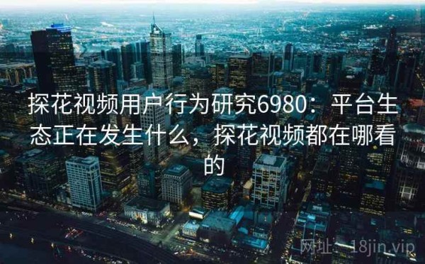 探花视频用户行为研究6980：平台生态正在发生什么，探花视频都在哪看的