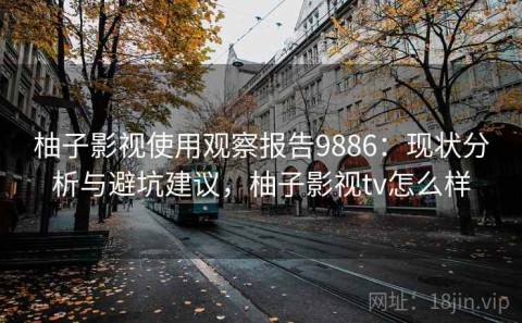 柚子影视使用观察报告9886：现状分析与避坑建议，柚子影视tv怎么样