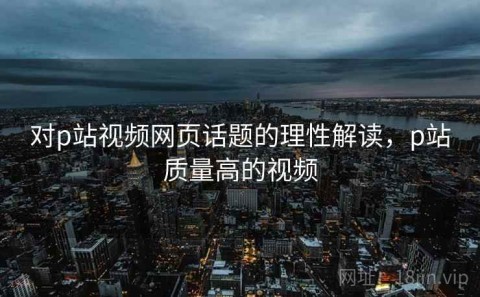 对p站视频网页话题的理性解读，p站质量高的视频
