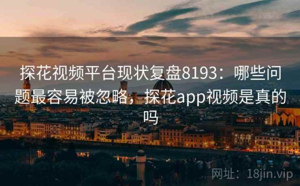 探花视频平台现状复盘8193：哪些问题最容易被忽略，探花app视频是真的吗