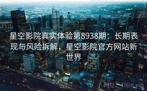 星空影院真实体验第8938期：长期表现与风险拆解，星空影院官方网站新世界