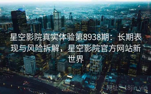 星空影院真实体验第8938期：长期表现与风险拆解，星空影院官方网站新世界