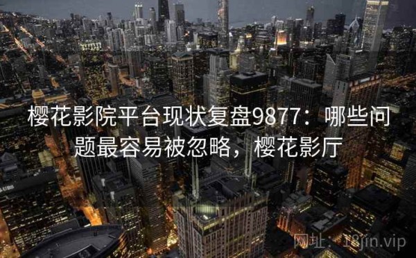 樱花影院平台现状复盘9877：哪些问题最容易被忽略，樱花影厅