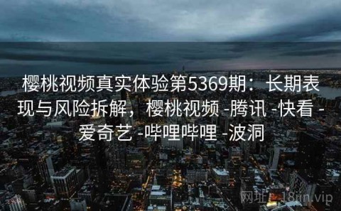 樱桃视频真实体验第5369期：长期表现与风险拆解，樱桃视频 -腾讯 -快看 -爱奇艺 -哔哩哔哩 -波洞