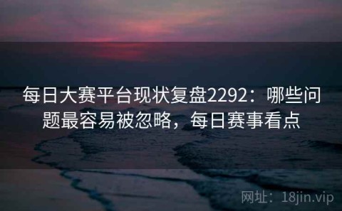 每日大赛平台现状复盘2292：哪些问题最容易被忽略，每日赛事看点