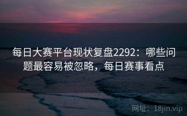 每日大赛平台现状复盘2292：哪些问题最容易被忽略，每日赛事看点