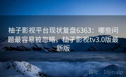 柚子影视平台现状复盘6363：哪些问题最容易被忽略，柚子影视tv3.0版最新版