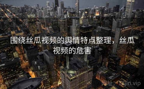 围绕丝瓜视频的舆情特点整理，丝瓜视频的危害