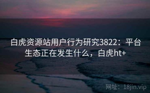 白虎资源站用户行为研究3822：平台生态正在发生什么，白虎ht+