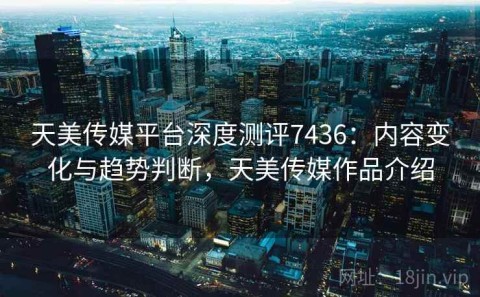 天美传媒平台深度测评7436：内容变化与趋势判断，天美传媒作品介绍