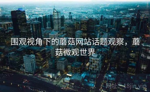 围观视角下的蘑菇网站话题观察，蘑菇微观世界