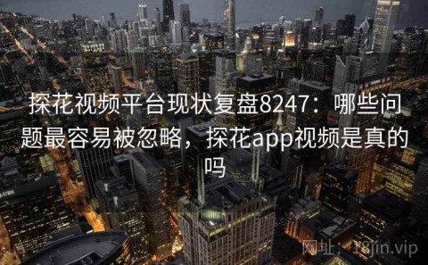 探花视频平台现状复盘8247：哪些问题最容易被忽略，探花app视频是真的吗