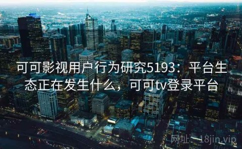 可可影视用户行为研究5193：平台生态正在发生什么，可可tv登录平台