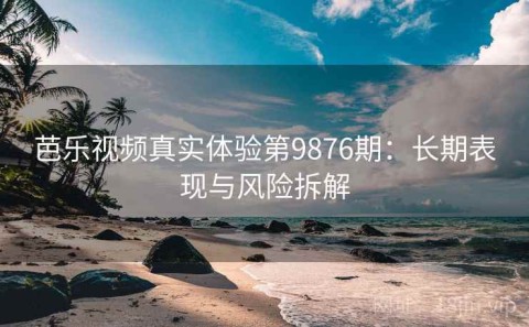 芭乐视频真实体验第9876期：长期表现与风险拆解