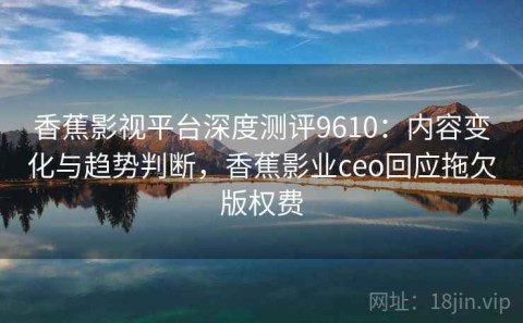 香蕉影视平台深度测评9610：内容变化与趋势判断，香蕉影业ceo回应拖欠版权费