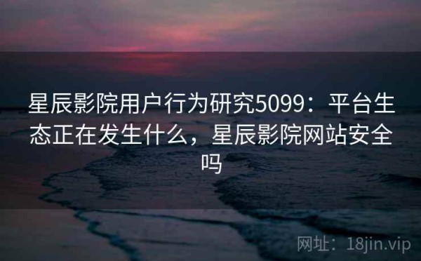 星辰影院用户行为研究5099：平台生态正在发生什么，星辰影院网站安全吗