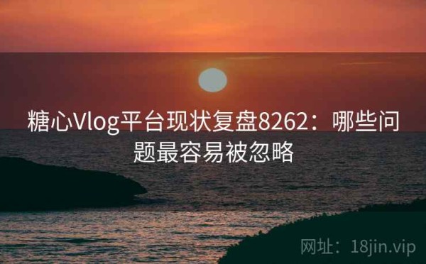 糖心Vlog平台现状复盘8262：哪些问题最容易被忽略