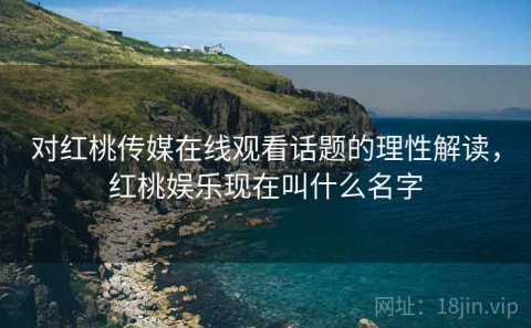 对红桃传媒在线观看话题的理性解读，红桃娱乐现在叫什么名字