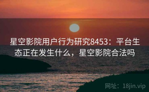 星空影院用户行为研究8453：平台生态正在发生什么，星空影院合法吗