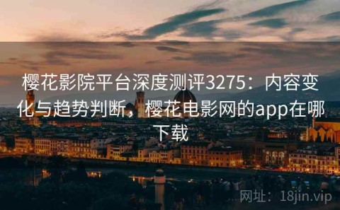 樱花影院平台深度测评3275：内容变化与趋势判断，樱花电影网的app在哪下载