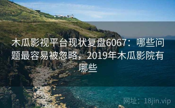 木瓜影视平台现状复盘6067：哪些问题最容易被忽略，2019年木瓜影院有哪些