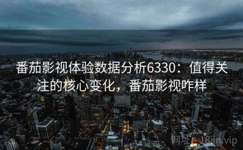 番茄影视体验数据分析6330：值得关注的核心变化，番茄影视咋样