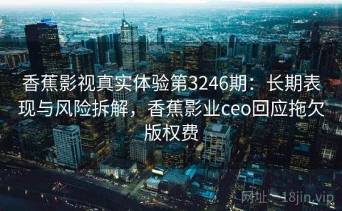 香蕉影视真实体验第3246期：长期表现与风险拆解，香蕉影业ceo回应拖欠版权费