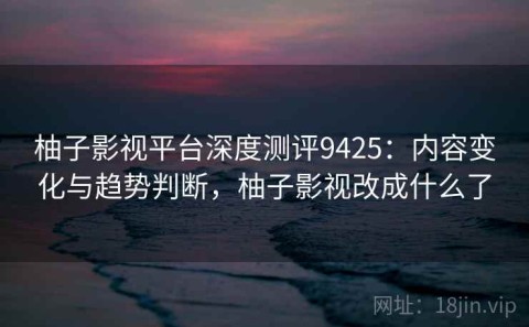 柚子影视平台深度测评9425：内容变化与趋势判断，柚子影视改成什么了