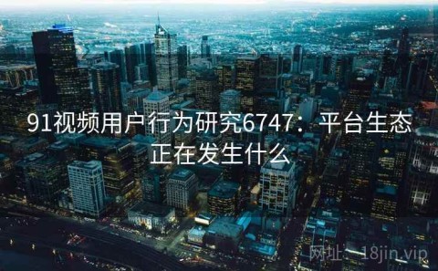 91视频用户行为研究6747：平台生态正在发生什么