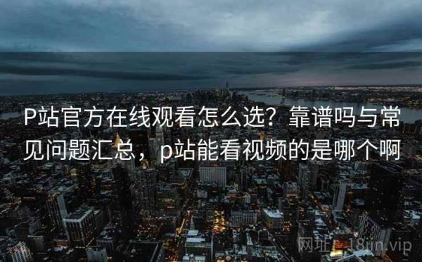 P站官方在线观看怎么选？靠谱吗与常见问题汇总，p站能看视频的是哪个啊