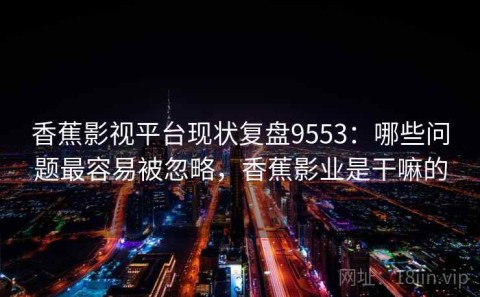 香蕉影视平台现状复盘9553：哪些问题最容易被忽略，香蕉影业是干嘛的