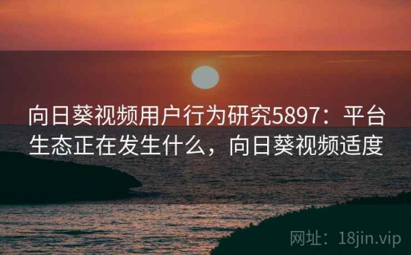 向日葵视频用户行为研究5897：平台生态正在发生什么，向日葵视频适度