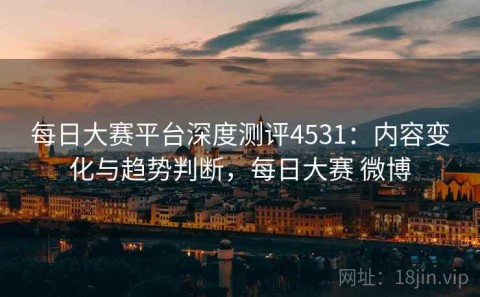 每日大赛平台深度测评4531：内容变化与趋势判断，每日大赛 微博