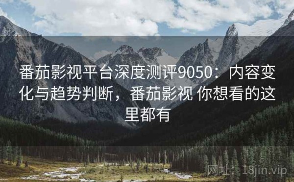 番茄影视平台深度测评9050：内容变化与趋势判断，番茄影视 你想看的这里都有
