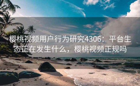 樱桃视频用户行为研究4306：平台生态正在发生什么，樱桃视频正规吗
