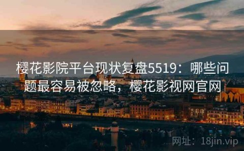 樱花影院平台现状复盘5519：哪些问题最容易被忽略，樱花影视网官网