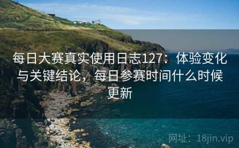 每日大赛真实使用日志127：体验变化与关键结论，每日参赛时间什么时候更新