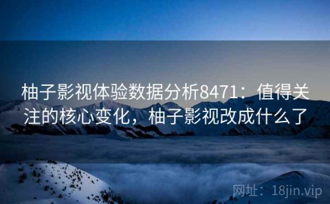 柚子影视体验数据分析8471：值得关注的核心变化，柚子影视改成什么了