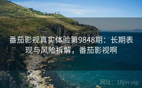 番茄影视真实体验第9848期：长期表现与风险拆解，番茄影视啊
