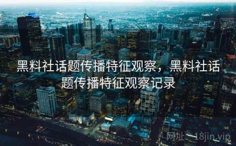 黑料社话题传播特征观察，黑料社话题传播特征观察记录