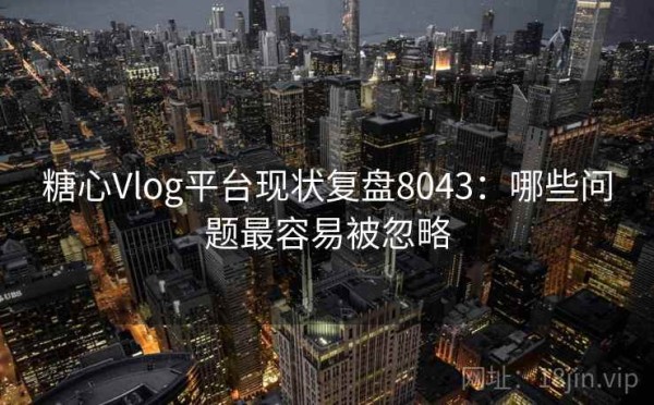 糖心Vlog平台现状复盘8043：哪些问题最容易被忽略