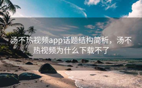汤不热视频app话题结构简析，汤不热视频为什么下载不了