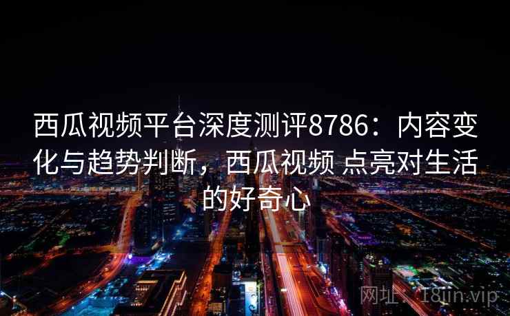 西瓜视频平台深度测评8786：内容变化与趋势判断，西瓜视频 点亮对生活的好奇心