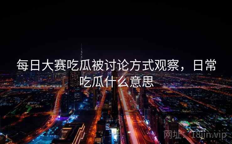 每日大赛吃瓜被讨论方式观察，日常吃瓜什么意思