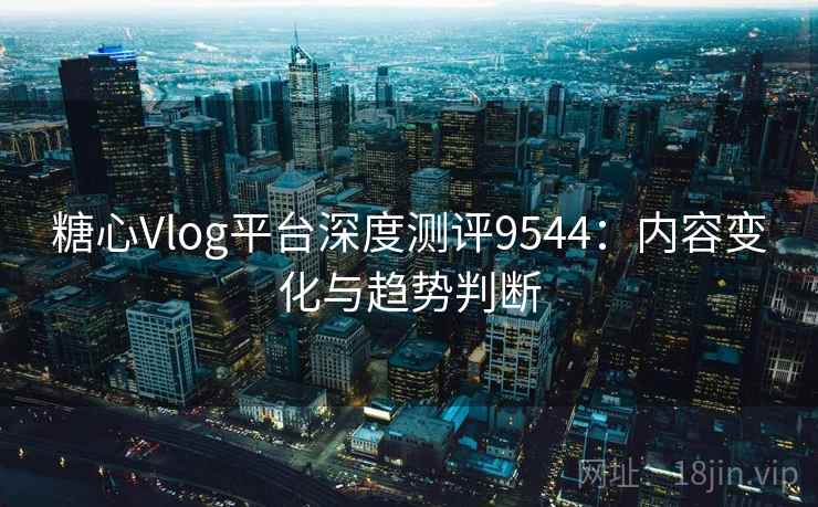 糖心Vlog平台深度测评9544：内容变化与趋势判断